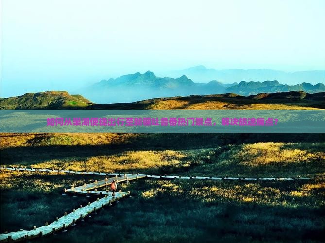 如何从巢湖便捷出行至新疆吐鲁番热门景点，解决旅途痛点？