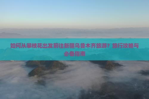 如何从攀枝花出发前往新疆乌鲁木齐旅游？旅行攻略与必备指南