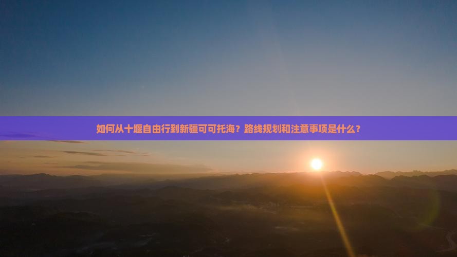 如何从十堰自由行到新疆可可托海？路线规划和注意事项是什么？