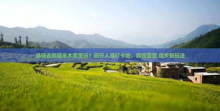 临猗去新疆禾木哪里玩？避开人潮打卡地，解锁露营+徒步新玩法