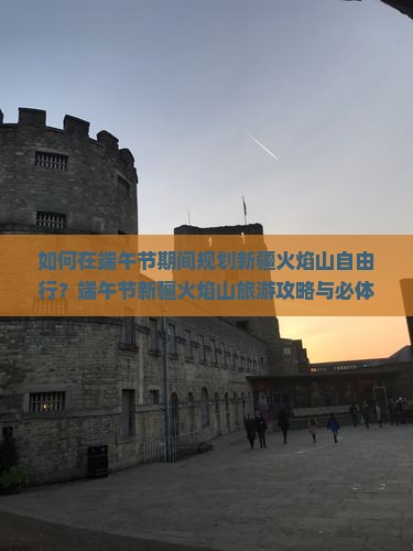 如何在端午节期间规划新疆火焰山自由行？端午节新疆火焰山旅游攻略与必体验活动有哪些？