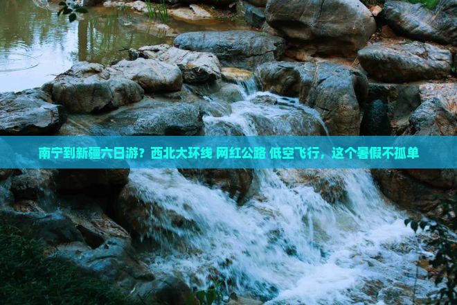 南宁到新疆六日游？西北大环线+网红公路+低空飞行，这个暑假不孤单