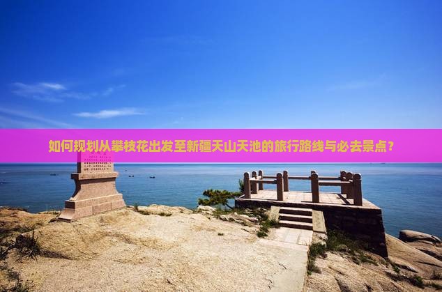 如何规划从攀枝花出发至新疆天山天池的旅行路线与必去景点？