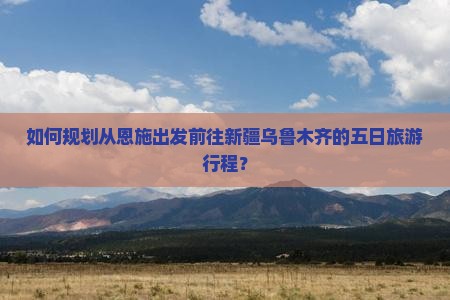 如何规划从恩施出发前往新疆乌鲁木齐的五日旅游行程？
