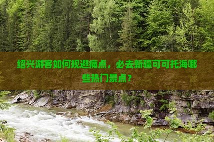 绍兴游客如何规避痛点，必去新疆可可托海哪些热门景点？