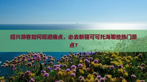 绍兴游客如何规避痛点，必去新疆可可托海哪些热门景点？
