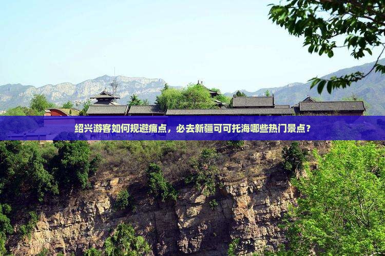 绍兴游客如何规避痛点，必去新疆可可托海哪些热门景点？