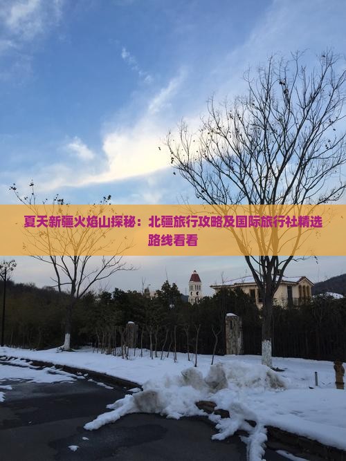 夏天新疆火焰山探秘：北疆旅行攻略及国际旅行社精选路线看看