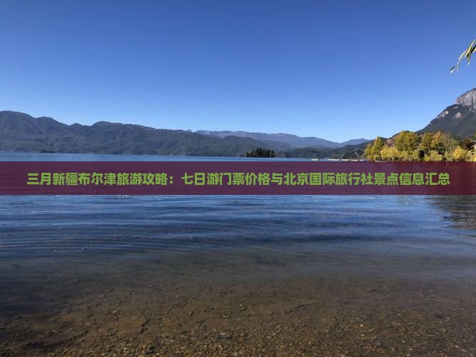 三月新疆布尔津旅游攻略：七日游门票价格与北京国际旅行社景点信息汇总