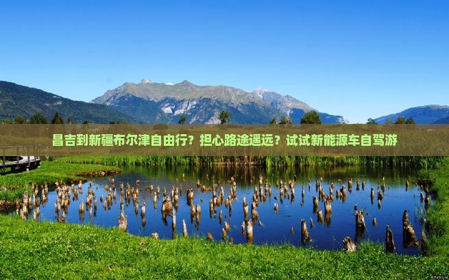 昌吉到新疆布尔津自由行？担心路途遥远？试试新能源车自驾游
