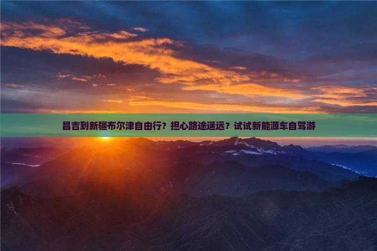 昌吉到新疆布尔津自由行？担心路途遥远？试试新能源车自驾游