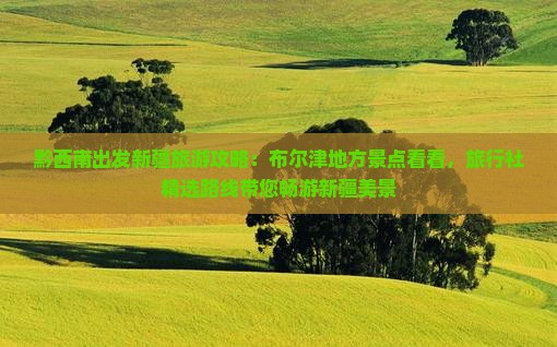 黔西南出发新疆旅游攻略：布尔津地方景点看看，旅行社精选路线带您畅游新疆美景