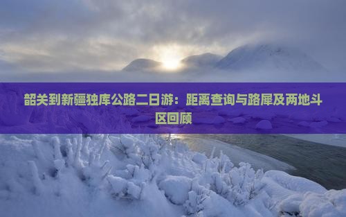 韶关到新疆独库公路二日游：距离查询与路犀及两地斗区回顾