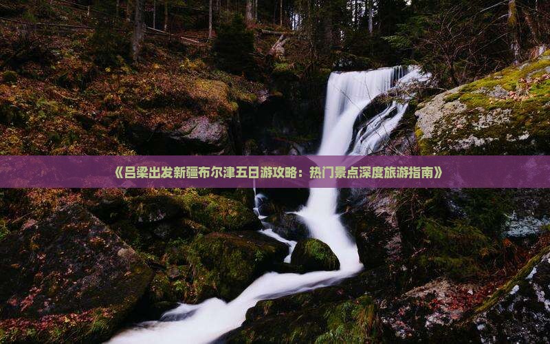 《吕梁出发新疆布尔津五日游攻略：热门景点深度旅游指南》