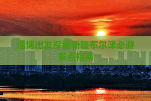 淄博出发探秘新疆布尔津必游景点指南