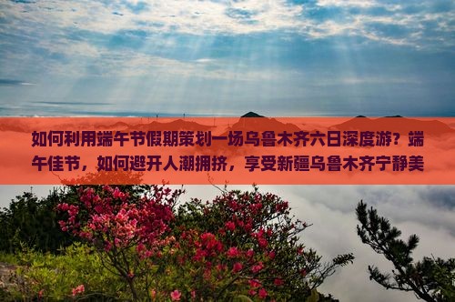 如何利用端午节假期策划一场乌鲁木齐六日深度游？端午佳节，如何避开人潮拥挤，享受新疆乌鲁木齐宁静美景？