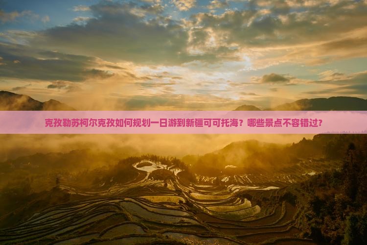 克孜勒苏柯尔克孜如何规划一日游到新疆可可托海？哪些景点不容错过？