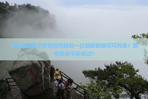 克孜勒苏柯尔克孜如何规划一日游到新疆可可托海？哪些景点不容错过？