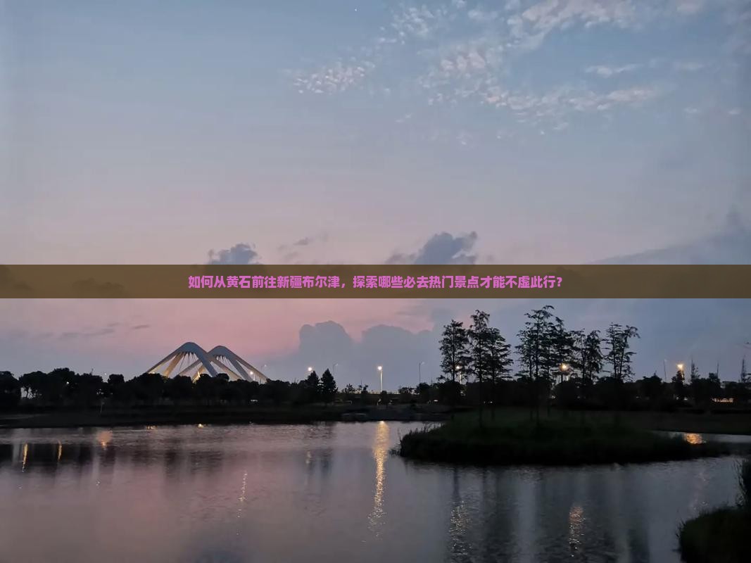 如何从黄石前往新疆布尔津，探索哪些必去热门景点才能不虚此行？