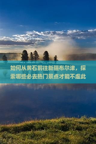 如何从黄石前往新疆布尔津，探索哪些必去热门景点才能不虚此行？