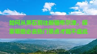 如何从黄石前往新疆布尔津，探索哪些必去热门景点才能不虚此行？