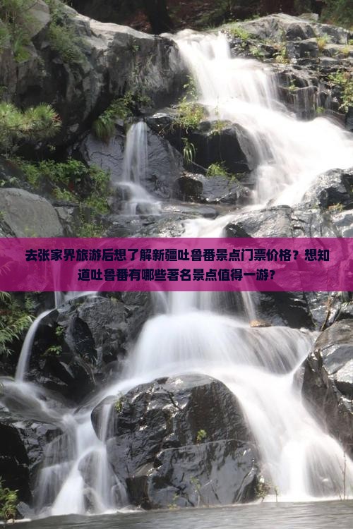 去张家界旅游后想了解新疆吐鲁番景点门票价格？想知道吐鲁番有哪些著名景点值得一游？