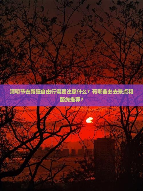 清明节去新疆自由行需要注意什么？有哪些必去景点和路线推荐？