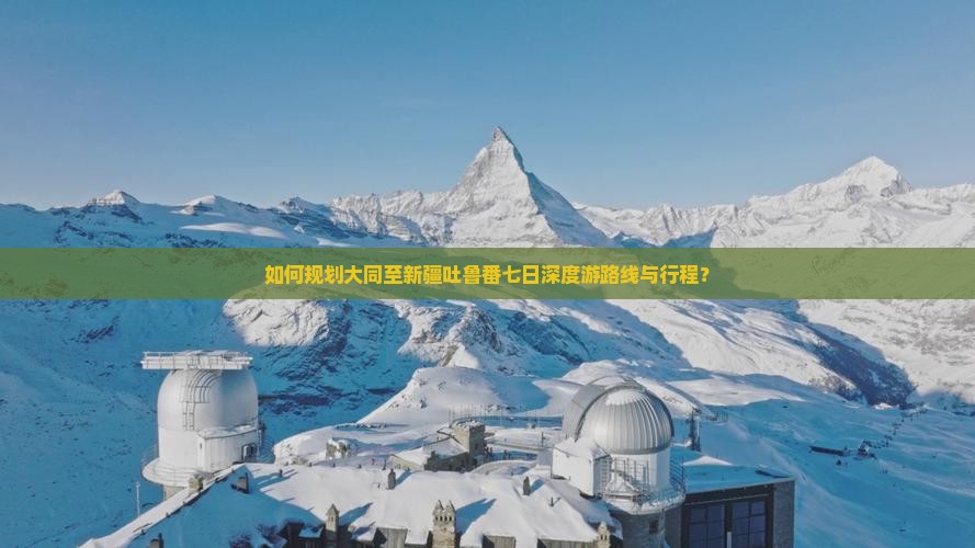 如何规划大同至新疆吐鲁番七日深度游路线与行程？