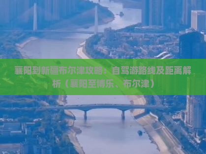 襄阳到新疆布尔津攻略：自驾游路线及距离解析（襄阳至博乐、布尔津）