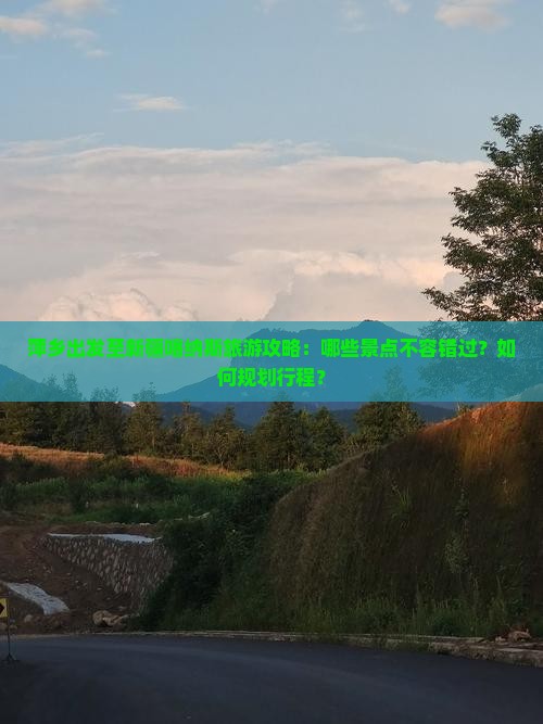 萍乡出发至新疆喀纳斯旅游攻略：哪些景点不容错过？如何规划行程？