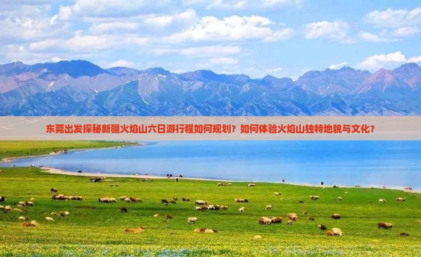 东莞出发探秘新疆火焰山六日游行程如何规划？如何体验火焰山独特地貌与文化？