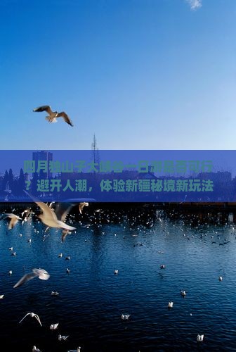 四月独山子大峡谷一日游是否可行？避开人潮，体验新疆秘境新玩法！