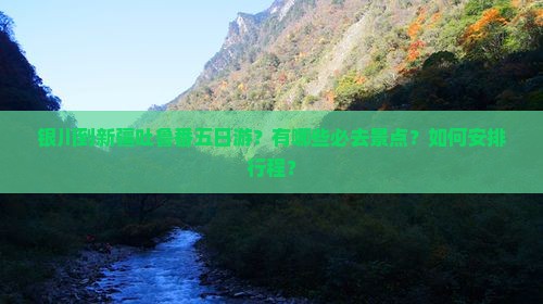 银川到新疆吐鲁番五日游？有哪些必去景点？如何安排行程？