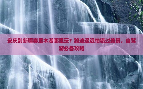 安庆到新疆赛里木湖哪里玩？路途遥远怕错过美景，自驾游必备攻略