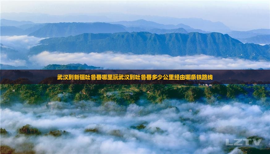 武汉到新疆吐鲁番哪里玩武汉到吐鲁番多少公里经由哪条铁路线