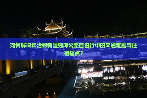 如何解决长治到新疆独库公路自由行中的交通难题与住宿痛点？