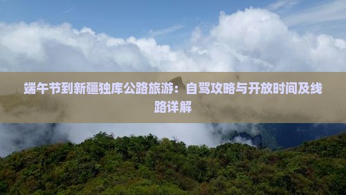 端午节到新疆独库公路旅游：自驾攻略与开放时间及线路详解