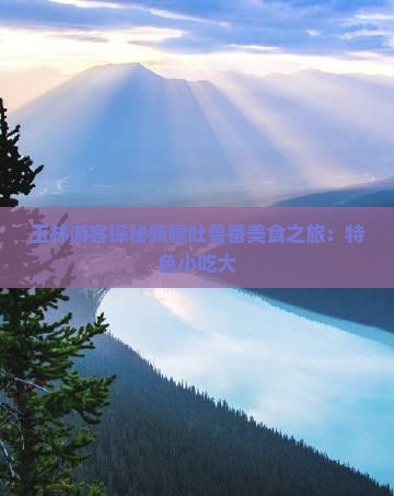 玉林游客探秘新疆吐鲁番美食之旅：特色小吃大
