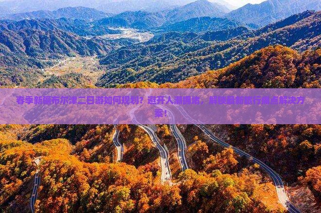 春季新疆布尔津二日游如何规划？避开人潮拥堵，解锁最新旅行痛点解决方案！