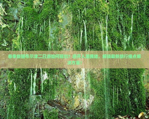 春季新疆布尔津二日游如何规划？避开人潮拥堵，解锁最新旅行痛点解决方案！