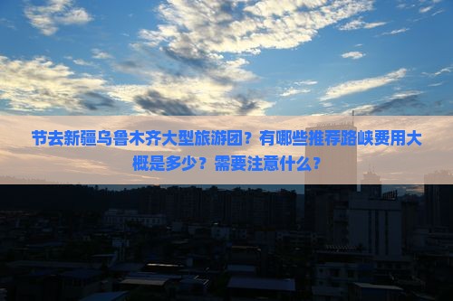 节去新疆乌鲁木齐大型旅游团？有哪些推荐路峡费用大概是多少？需要注意什么？