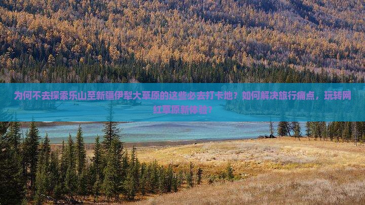 为何不去探索乐山至新疆伊犁大草原的这些必去打卡地？如何解决旅行痛点，玩转网红草原新体验？