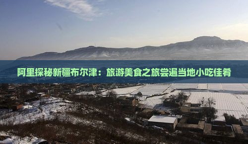 阿里探秘新疆布尔津：旅游美食之旅尝遍当地小吃佳肴