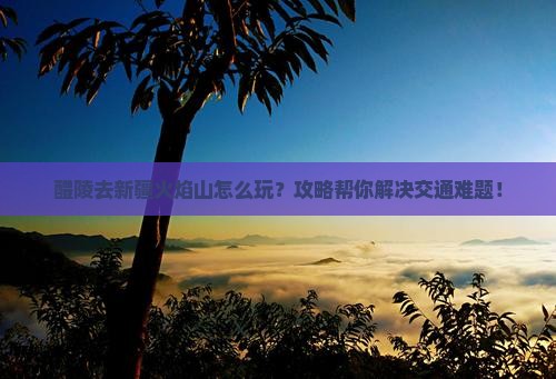 醴陵去新疆火焰山攻略