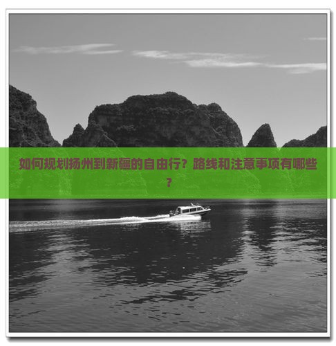 如何规划扬州到新疆的自由行？路线和注意事项有哪些？