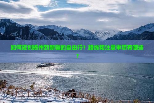 如何规划扬州到新疆的自由行？路线和注意事项有哪些？