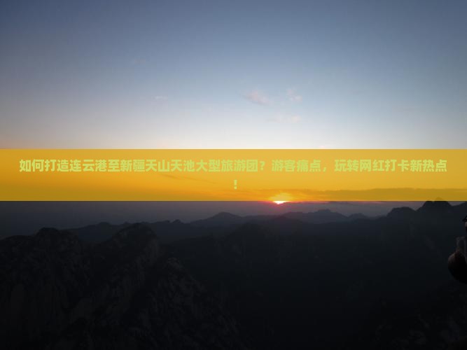 如何打造连云港至新疆天山天池大型旅游团？游客痛点，玩转网红打卡新热点！