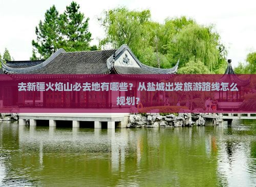 去新疆火焰山必去地有哪些？从盐城出发旅游路线怎么规划？
