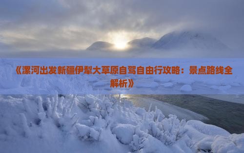 《漯河出发新疆伊犁大草原自驾自由行攻略：景点路线全解析》