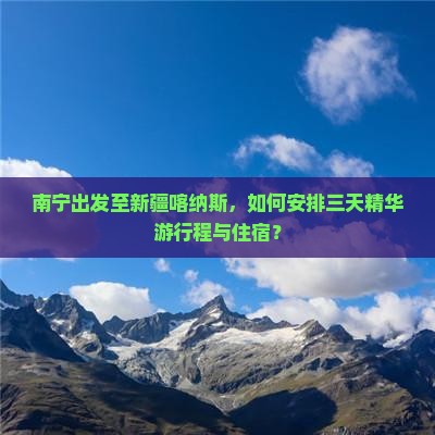 南宁出发至新疆喀纳斯，如何安排三天精华游行程与住宿？